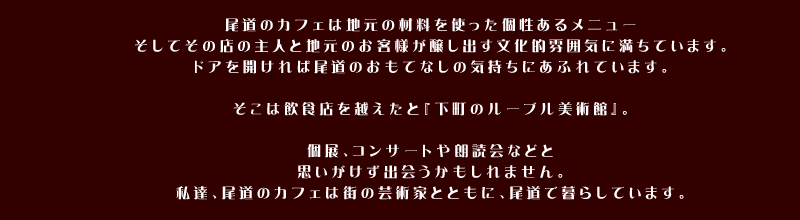 尾道のカフェは地元の材料を使った個性あるメニュー、そしてその店の主人と地元のお客様が醸し出す文化的雰囲気に満ちています。ドアを開ければ尾道のおもてなしの気持ちにあふれています。そこは飲食店を越えたと『下町のルーブル美術館』。個展、コンサートや朗読会などと思いがけず出会うかもしれません。私達、尾道のカフェは街の芸術家とともに、尾道で暮らしています。